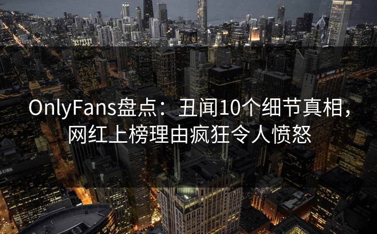 OnlyFans盘点：丑闻10个细节真相，网红上榜理由疯狂令人愤怒