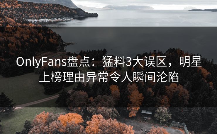 OnlyFans盘点：猛料3大误区，明星上榜理由异常令人瞬间沦陷