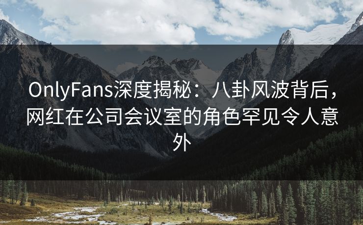 OnlyFans深度揭秘：八卦风波背后，网红在公司会议室的角色罕见令人意外