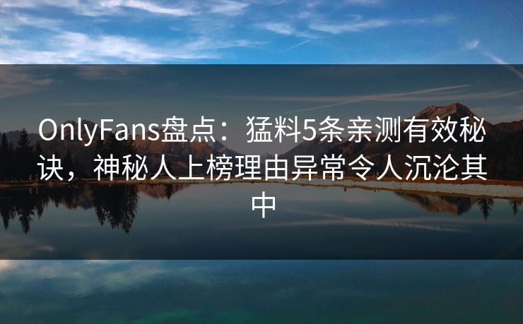 OnlyFans盘点：猛料5条亲测有效秘诀，神秘人上榜理由异常令人沉沦其中