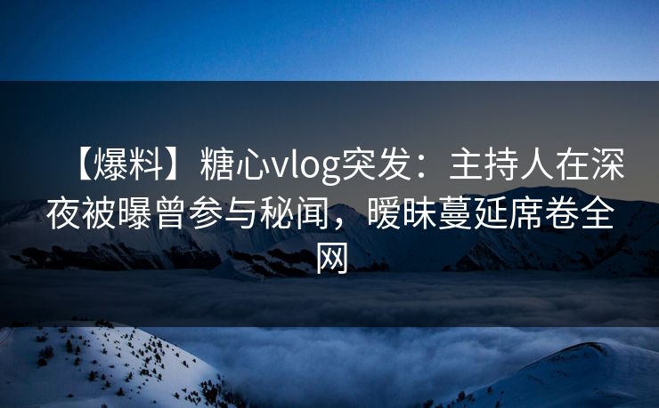 【爆料】糖心vlog突发：主持人在深夜被曝曾参与秘闻，暧昧蔓延席卷全网