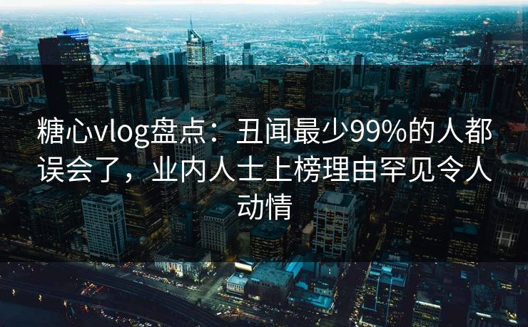 糖心vlog盘点：丑闻最少99%的人都误会了，业内人士上榜理由罕见令人动情