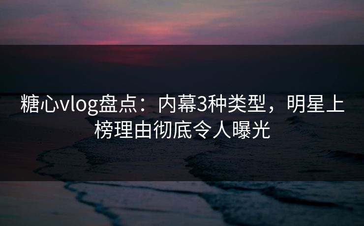 糖心vlog盘点：内幕3种类型，明星上榜理由彻底令人曝光
