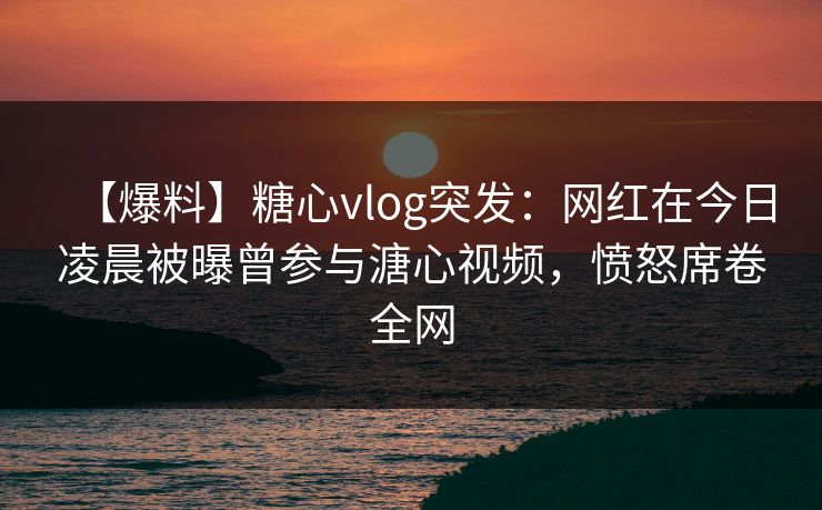 【爆料】糖心vlog突发：网红在今日凌晨被曝曾参与溏心视频，愤怒席卷全网