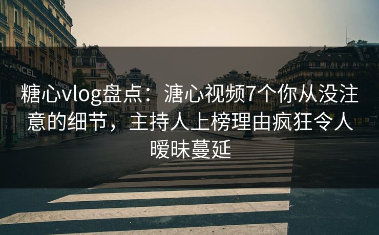 糖心vlog盘点：溏心视频7个你从没注意的细节，主持人上榜理由疯狂令人暧昧蔓延