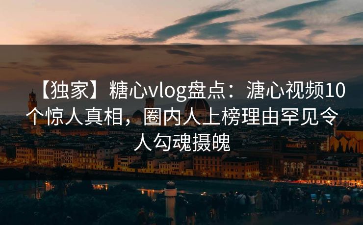 【独家】糖心vlog盘点：溏心视频10个惊人真相，圈内人上榜理由罕见令人勾魂摄魄