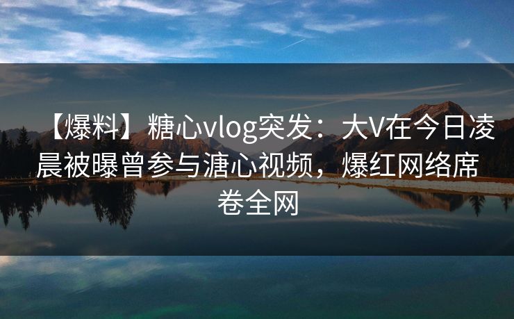 【爆料】糖心vlog突发：大V在今日凌晨被曝曾参与溏心视频，爆红网络席卷全网