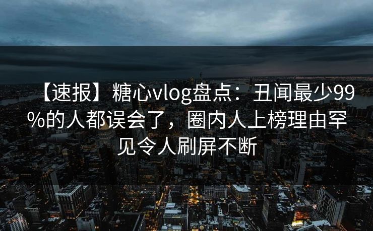 【速报】糖心vlog盘点：丑闻最少99%的人都误会了，圈内人上榜理由罕见令人刷屏不断