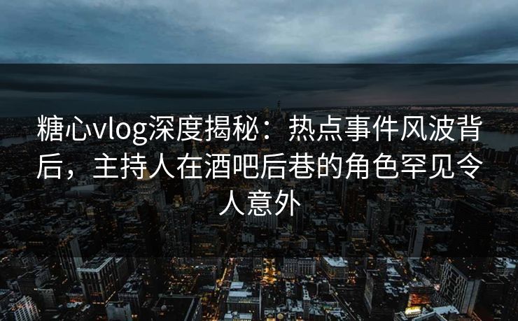 糖心vlog深度揭秘：热点事件风波背后，主持人在酒吧后巷的角色罕见令人意外