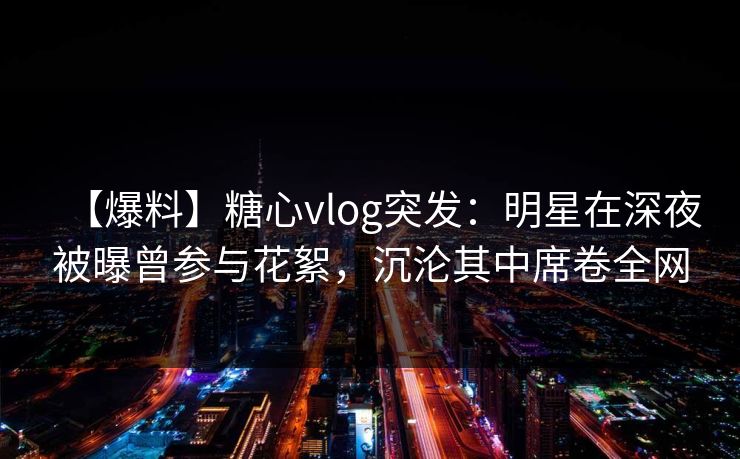 【爆料】糖心vlog突发：明星在深夜被曝曾参与花絮，沉沦其中席卷全网