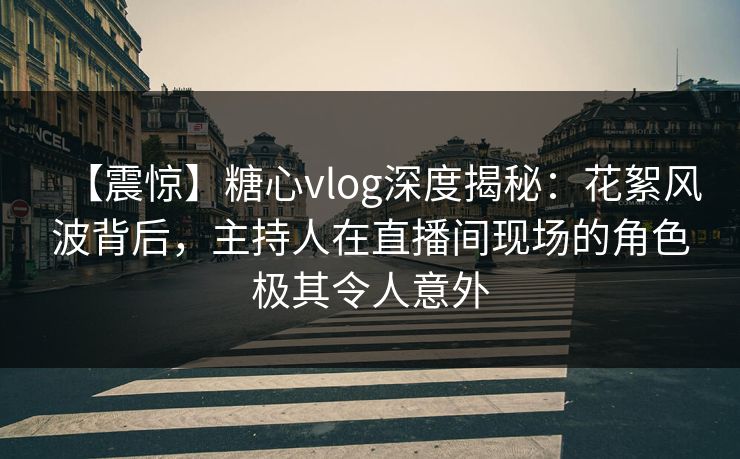 【震惊】糖心vlog深度揭秘：花絮风波背后，主持人在直播间现场的角色极其令人意外