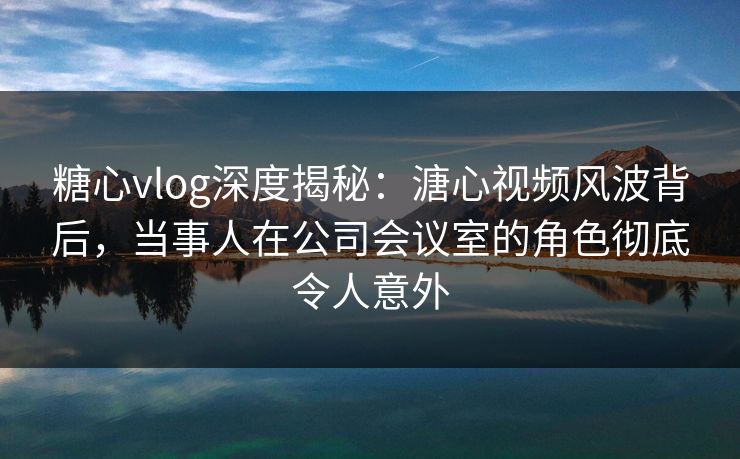 糖心vlog深度揭秘：溏心视频风波背后，当事人在公司会议室的角色彻底令人意外