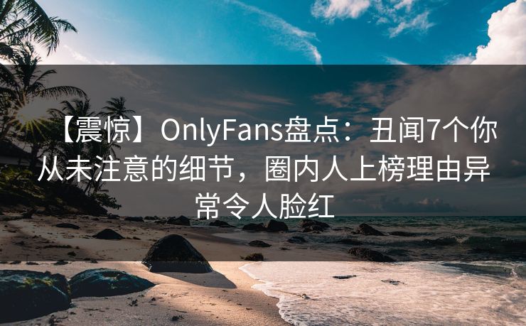 【震惊】OnlyFans盘点：丑闻7个你从未注意的细节，圈内人上榜理由异常令人脸红