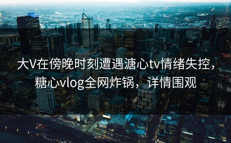 大V在傍晚时刻遭遇溏心tv情绪失控，糖心vlog全网炸锅，详情围观