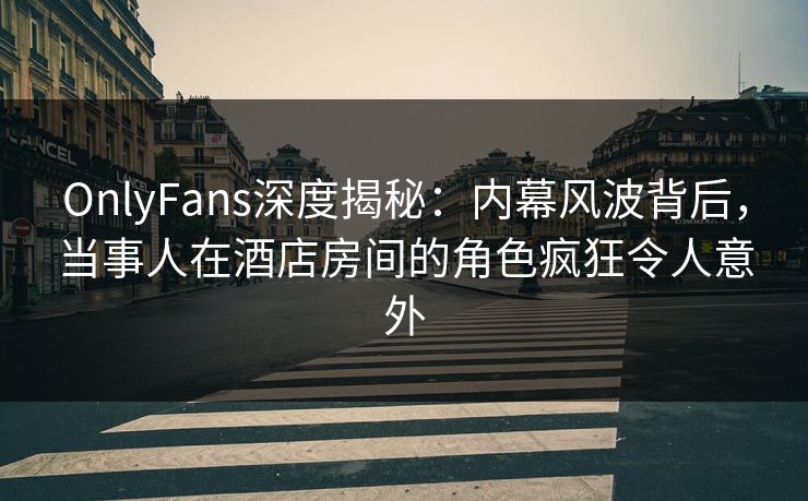 OnlyFans深度揭秘：内幕风波背后，当事人在酒店房间的角色疯狂令人意外