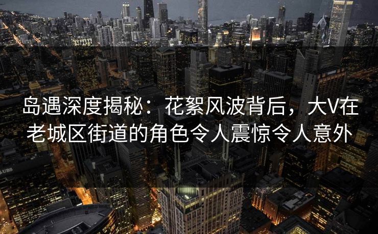 岛遇深度揭秘：花絮风波背后，大V在老城区街道的角色令人震惊令人意外
