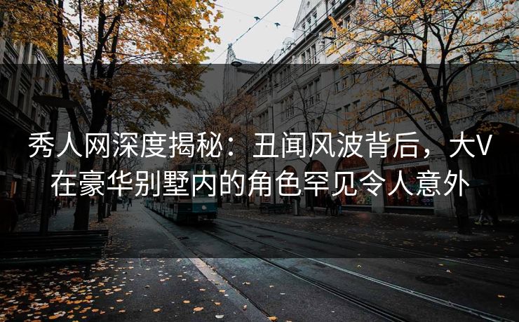 秀人网深度揭秘：丑闻风波背后，大V在豪华别墅内的角色罕见令人意外