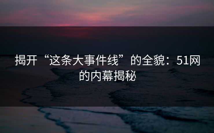 揭开“这条大事件线”的全貌：51网的内幕揭秘