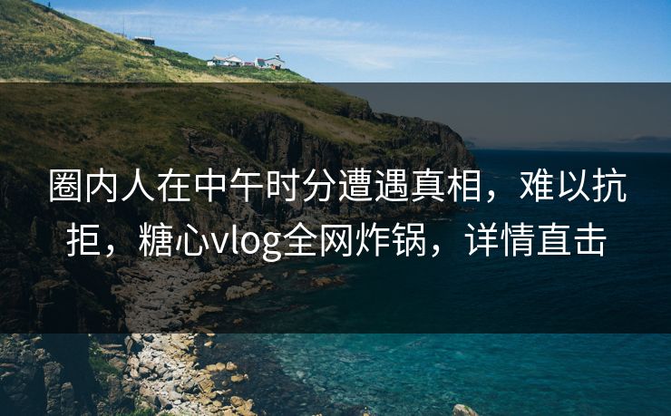 圈内人在中午时分遭遇真相，难以抗拒，糖心vlog全网炸锅，详情直击