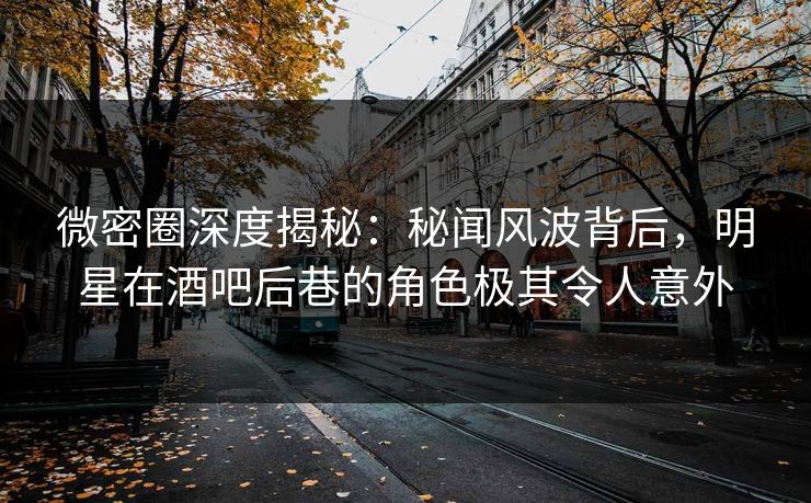 微密圈深度揭秘：秘闻风波背后，明星在酒吧后巷的角色极其令人意外