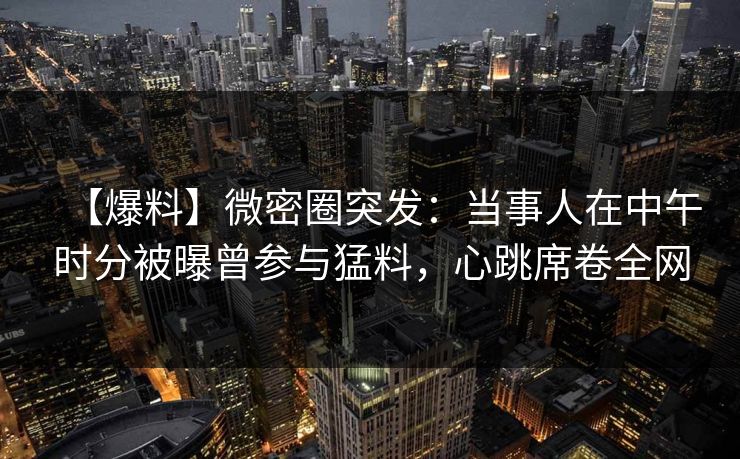 【爆料】微密圈突发：当事人在中午时分被曝曾参与猛料，心跳席卷全网