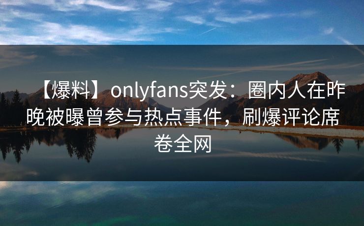 【爆料】onlyfans突发：圈内人在昨晚被曝曾参与热点事件，刷爆评论席卷全网