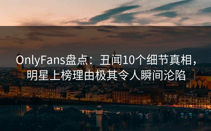OnlyFans盘点：丑闻10个细节真相，明星上榜理由极其令人瞬间沦陷