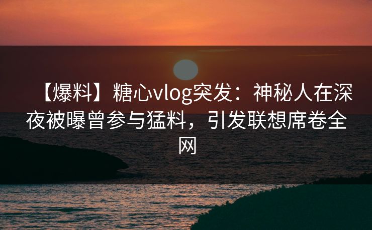 【爆料】糖心vlog突发：神秘人在深夜被曝曾参与猛料，引发联想席卷全网