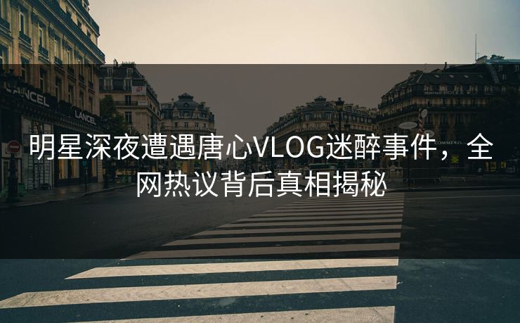 明星深夜遭遇唐心VLOG迷醉事件，全网热议背后真相揭秘