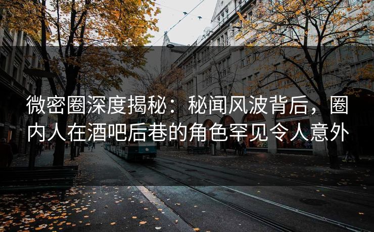 微密圈深度揭秘：秘闻风波背后，圈内人在酒吧后巷的角色罕见令人意外