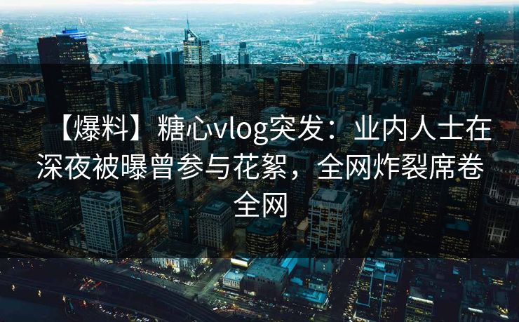 【爆料】糖心vlog突发：业内人士在深夜被曝曾参与花絮，全网炸裂席卷全网