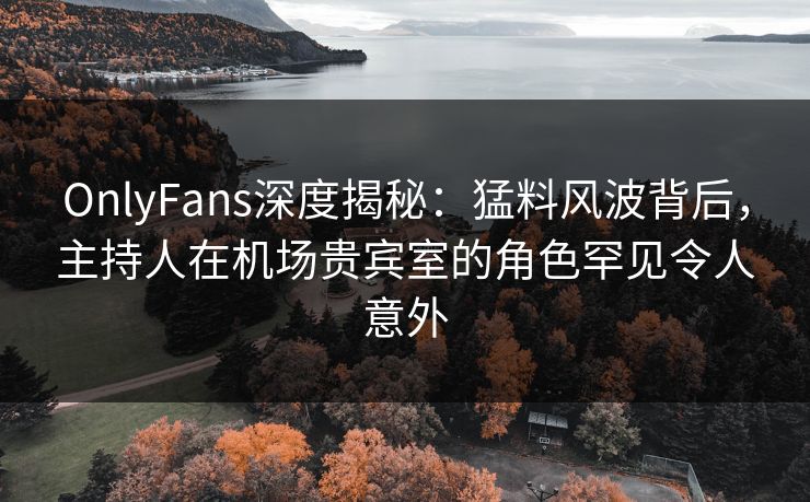OnlyFans深度揭秘：猛料风波背后，主持人在机场贵宾室的角色罕见令人意外