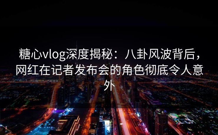 糖心vlog深度揭秘：八卦风波背后，网红在记者发布会的角色彻底令人意外