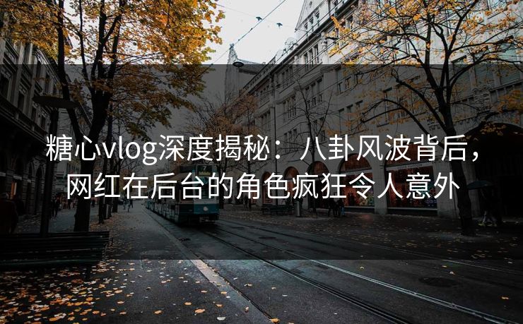 糖心vlog深度揭秘：八卦风波背后，网红在后台的角色疯狂令人意外