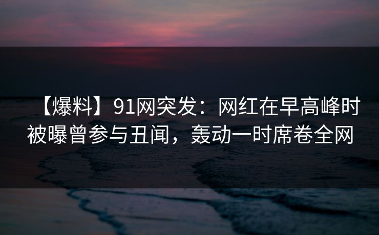 【爆料】91网突发：网红在早高峰时被曝曾参与丑闻，轰动一时席卷全网