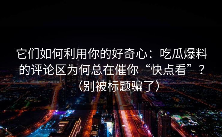 它们如何利用你的好奇心：吃瓜爆料的评论区为何总在催你“快点看”？（别被标题骗了）