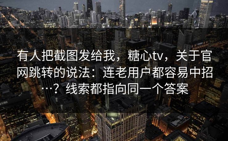 有人把截图发给我，糖心tv，关于官网跳转的说法：连老用户都容易中招…？线索都指向同一个答案