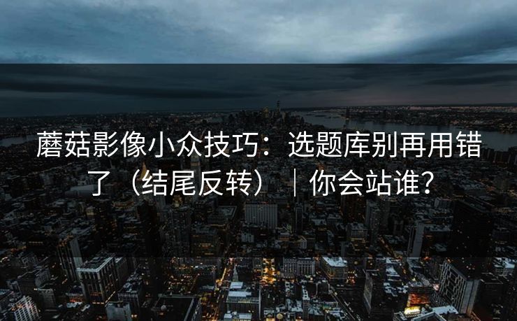 蘑菇影像小众技巧：选题库别再用错了（结尾反转）｜你会站谁？