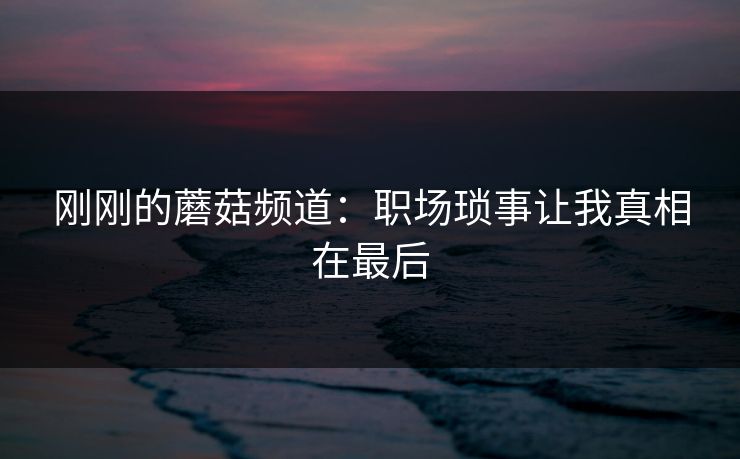 刚刚的蘑菇频道：职场琐事让我真相在最后